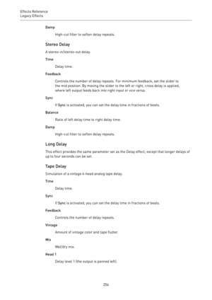 Page 254Effects Reference
Legacy Effects 
254Damp
High-cut filter to soften delay repeats.
Stereo Delay
A stereo-in/stereo-out delay.
Time
Delay time.
Feedback
Controls the number of delay repeats. For minimum feedback, set the slider to
the mid position. By moving the slider to the left or right, cross delay is applied,
where left output feeds back into right input or vice versa.
Sync
If Sync is activated, you can set the delay time in fractions of beats.
Balance
Ratio of left delay time to right delay time....