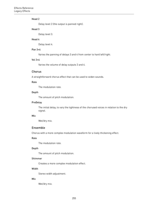 Page 255Effects Reference
Legacy Effects 
255Head 2
Delay level 2 (the output is panned right).
Head 3
Delay level 3.
Head 4
Delay level 4.
Pan 3+4
Varies the panning of delays 3 and 4 from center to hard left/right.
Vol 3+4
Varies the volume of delay outputs 3 and 4.
Chorus
A straightforward chorus effect that can be used to widen sounds.
Rate
The modulation rate.
Depth
The amount of pitch modulation.
PreDelay
The initial delay, to vary the tightness of the chorused voices in relation to the dry
signal.
Mix...
