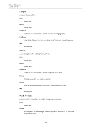 Page 256Effects Reference
Legacy Effects 
256Flanger
A classic flanger effect.
Rate
Sweep rate.
Depth
Sweep depth.
Feedback
Feedback amount. Increase for a more intense flanging effect.
PreDelay
Initial delay. Adjusts the minimum delay time/maximum flange frequency.
Mix
Wet/dry mix.
Phaser
A four pole phaser for subtle phasing effects.
Rate
Sweep rate.
Depth
Sweep depth.
Feedback
Feedback amount. Increase for a more pronounced effect.
Stereo
Offset between left and right modulation.
Center
Sets the center...