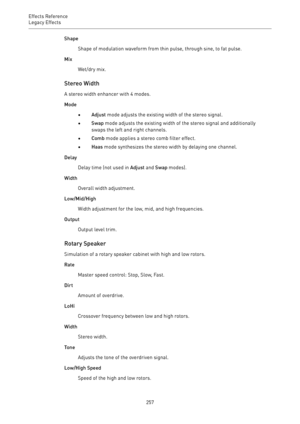 Page 257Effects Reference
Legacy Effects 
257Shape
Shape of modulation waveform from thin pulse, through sine, to fat pulse.
Mix
Wet/dry mix.
Stereo Width
A stereo width enhancer with 4 modes.
Mode
•Adjust mode adjusts the existing width of the stereo signal.
•Swap mode adjusts the existing width of the stereo signal and additionally
swaps the left and right channels.
•Comb mode applies a stereo comb filter effect.
•Haas mode synthesizes the stereo width by delaying one channel.
Delay
Delay time (not used in...