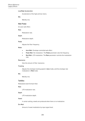 Page 258Effects Reference
Legacy Effects 
258Low/High Acceleration
Acceleration of the high and low rotors.
Mix
Wet/dry mix.
Wah Pedal
An auto-wah effect.
Rate
Modulation rate.
Depth
Modulation depth.
Pedal
Adjusts the filter frequency.
Mode
•Auto Wah: Envelope controlled wah effect.
•Pedal Wah: No modulation. The Pedal parameter sets the frequency.
•Mod Wah: LFO modulation. The Rate parameter controls the modulation
rate.
Resonance
Sets the amount of filter resonance.
Tracking
Adjusts the envelope tracking...