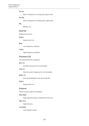 Page 259Effects Reference
Legacy Effects 
259Env Att
Rate of response to a rising input signal level.
Env Rel
Rate of response to a falling input signal level.
Mix
Wet/dry mix.
Shelf EQ
Simple tone control.
Output
Output level trim.
Bass
Low frequency cut/boost.
Treble
High frequency cut/boost.
Parametric EQ
Two-band parametric equalizer.
Gain 1/2
Cut/boost amount for the two bands.
Freq 1/2
Sets the center frequency for the two bands.
Width 1/2
Sets the bandwidth for the two bands (Q).
Output
Output level...
