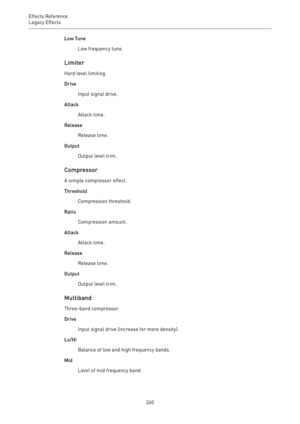 Page 260Effects Reference
Legacy Effects 
260Low Tune
Low frequency tune.
Limiter
Hard level limiting.
Drive
Input signal drive.
Attack
Attack time.
Release
Release time.
Output
Output level trim.
Compressor
A simple compressor effect.
Threshold
Compression threshold.
Ratio
Compression amount.
Attack
Attack time.
Release
Release time.
Output
Output level trim.
Multiband
Three-band compressor.
Drive
Input signal drive (increase for more density).
Lo/Hi
Balance of low and high frequency bands.
Mid
Level of mid...