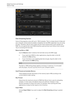 Page 27Global Functions and Settings
Options Page 
27
Disk Streaming Section
Some of the programs come with up to 1 GB of samples. That is a large amount of data and
your computer cannot load all samples completely into the RAM, especially if you are using
all slots. Therefore, HALion Sonic loads only the initial milliseconds of each sample into
RAM. You can specify how much RAM should be used and how much HALion Sonic should
rely on accessing the hard-disk.
Balancing Disk vs. RAM
Use the Balance slider to...