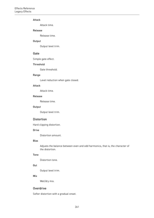 Page 261Effects Reference
Legacy Effects 
261Attack
Attack time.
Release
Release time.
Output
Output level trim.
Gate
Simple gate effect.
Threshold
Gate threshold.
Range
Level reduction when gate closed.
Attack
Attack time.
Release
Release time.
Output
Output level trim.
Distortion
Hard clipping distortion.
Drive
Distortion amount.
Bias
Adjusts the balance between even and odd harmonics, that is, the character of
the distortion.
Tone
Distortion tone.
Out
Output level trim.
Mix
Wet/dry mix.
Overdrive
Softer...