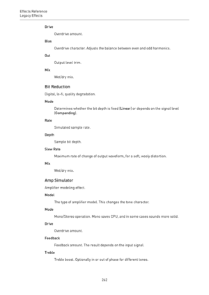 Page 262Effects Reference
Legacy Effects 
262Drive
Overdrive amount.
Bias
Overdrive character. Adjusts the balance between even and odd harmonics.
Out
Output level trim.
Mix
Wet/dry mix.
Bit Reduction
Digital, lo-fi, quality degradation.
Mode
Determines whether the bit depth is fixed (Linear) or depends on the signal level
(Companding).
Rate
Simulated sample rate.
Depth
Sample bit depth.
Slew Rate
Maximum rate of change of output waveform, for a soft, wooly distortion.
Mix
Wet/dry mix.
Amp Simulator
Amplifier...