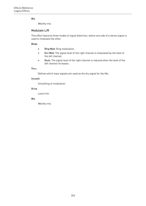 Page 263Effects Reference
Legacy Effects 
263Mix
Wet/dry mix.
Modulate L/R
This effect features three modes of signal distortion, where one side of a stereo signal is
used to modulate the other.
Mode
•Ring Mod: Ring modulation.
•Env Mod: The signal level of the right channel is modulated by the level of
the left channel.
•Duck: The signal level of the right channel is reduced when the level of the
left channel increases.
Thru
Defines which input signals are used as the dry signal for the Mix.
Smooth
Smoothing of...