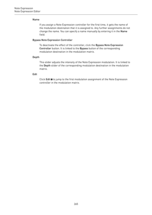 Page 265Note Expression
Note Expression Editor 
265Name
If you assign a Note Expression controller for the first time, it gets the name of
the modulation destination that it is assigned to. Any further assignments do not
change the name. You can specify a name manually by entering it in the Name
field.
Bypass Note Expression Controller
To deactivate the effect of the controller, click the Bypass Note Expression
Controller button. It is linked to the Bypass button of the corresponding
modulation destination in...