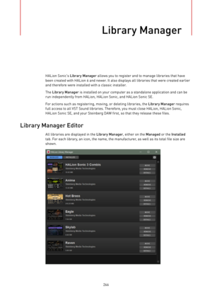 Page 266Library Manager
266HALion Sonic’s Library Manager allows you to register and to manage libraries that have
been created with HALion 6 and newer. It also displays all libraries that were created earlier
and therefore were installed with a classic installer.
The Library Manager is installed on your computer as a standalone application and can be
run independently from HALion, HALion Sonic, and HALion Sonic SE.
For actions such as registering, moving, or deleting libraries, the Library Manager requires
full...