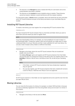 Page 267Library Manager
Library Manager Editor 
267•The libraries in the Managed list were created with HALion 6 and newer and can be
moved between hard disks or deleted.
•The libraries on the Installed list were installed using an installer. These libraries
cannot be moved or deleted, to avoid interference with the original installers.
For both library types, a Details button is available, which will extend the list entry and show
which VST Sound containers are part of the library and where on your hard disks...