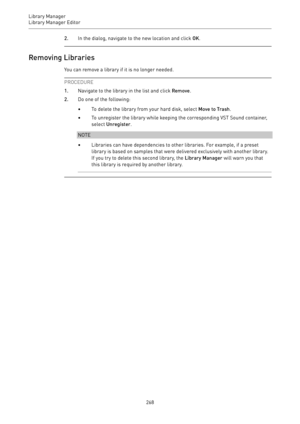 Page 268Library Manager
Library Manager Editor 
2682.In the dialog, navigate to the new location and click OK.
Removing Libraries
You can remove a library if it is no longer needed.
PROCEDURE
1.Navigate to the library in the list and click Remove.
2.Do one of the following:
•To delete the library from your hard disk, select Move to Trash.
•To unregister the library while keeping the corresponding VST Sound container,
select Unregister.
NOTE
•Libraries can have dependencies to other libraries. For example, if a...