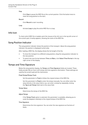 Page 272Using the Standalone Version of the Plug-In
Scratch Pad 
272Stop
Click Stop to pause the MIDI file at the current position. Click the button twice to
reset the song position to the start.
Record
Click Record to start recording.
Loop
Activate Loop to play the entire MIDI file in a loop.
Info Icon
To check which MIDI file is loaded, point the mouse at the info icon in the top left corner of
the scratch pad. A tooltip appears, showing the name of the MIDI file.
Song Position Indicator
The song position...