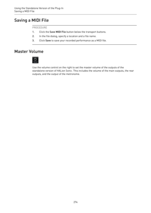 Page 274Using the Standalone Version of the Plug-In
Saving a MIDI File 
274Saving a MIDI File
PROCEDURE
1.Click the Save MIDI File button below the transport buttons.
2.In the file dialog, specify a location and a file name.
3.Click Save to save your recorded performance as a MIDI file.
Master Volume
Use the volume control on the right to set the master volume of the outputs of the
standalone version of HALion Sonic. This includes the volume of the main outputs, the rear
outputs, and the output of the metronome. 