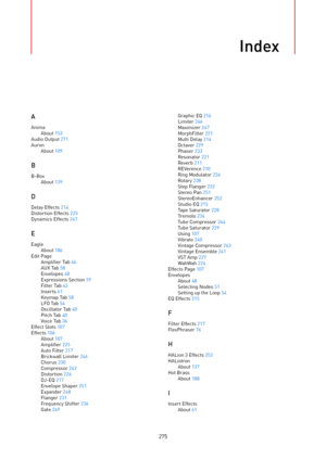 Page 275Index
275AAnimaAbout 153
Audio Output 271
AuronAbout 109
B
B-BoxAbout 139
D
Delay Effects 214
Distortion Effects 225
Dynamics Effects 241
E
EagleAbout 186Edit PageAmplifier Tab 46
AUX Tab 58
Envelopes 48
Expressions Section 59
Filter Tab 43
Inserts 61
Keymap Tab 58
LFO Tab 54
Oscillator Tab 40
Pitch Tab 40
Voice Tab 36
Effect Slots 107
Effects 106About 107
Amplifier 225
Auto Filter 217
Brickwall Limiter 246
Chorus 230
Compressor 242
Distortion 226
DJ-EQ 217
Envelope Shaper 251
Expander 248
Flanger 231...