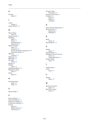 Page 276Index
 
276KKeymapAbout 58
L
LayersEditing 36
Legacy Effects 252
M
Macro PagesAbout 88
Master Section 16
MediaBayAbout 93
Filters 93
Managing files 93
Results List 94
MIDI ControllersAbout 103
Assigning 103
Factory Controller Assignment 105
Parameter Range 104
MIDI FileLoading 273
MIDI Input 271
MIDI Page 102
Mix PageAbout 106
Mixing 106
Model CAbout 131
Modulation Effects 230
Modulation MatrixAbout 64MultisAbout 88
N
Note ExpressionAbout 264
Editor 264
O
Options Page 26
P
Panner Effects 251
Pitch Shift...