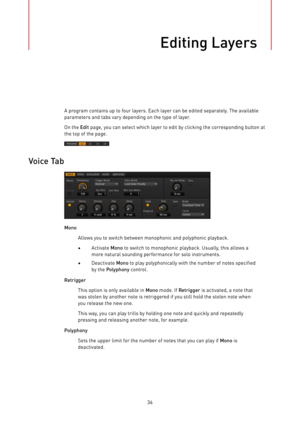 Page 36Editing Layers
36A program contains up to four layers. Each layer can be edited separately. The available
parameters and tabs vary depending on the type of layer.
On the Edit page, you can select which layer to edit by clicking the corresponding button at
the top of the page.
Voice Tab
Mono
Allows you to switch between monophonic and polyphonic playback.
•Activate Mono to switch to monophonic playback. Usually, this allows a
more natural sounding performance for solo instruments.
•Deactivate Mono to play...