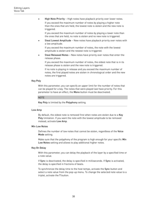 Page 38Editing Layers
Voice Tab 
38•High Note Priority – High notes have playback priority over lower notes.
If you exceed the maximum number of notes by playing a higher note
than the ones that are held, the lowest note is stolen and the new note is
triggered.
If you exceed the maximum number of notes by playing a lower note than
the ones that are held, no note is stolen and no new note is triggered.
•Steal Lowest Amplitude – New notes have playback priority over notes with
a low amplitude.
If you exceed the...