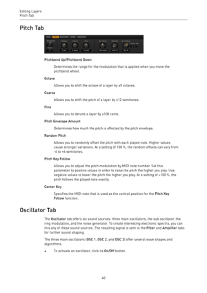 Page 40Editing Layers
Pitch Tab 
40Pitch Tab
Pitchbend Up/Pitchbend Down
Determines the range for the modulation that is applied when you move the
pitchbend wheel.
Octave
Allows you to shift the octave of a layer by ±5 octaves.
Coarse
Allows you to shift the pitch of a layer by ±12 semitones.
Fine
Allows you to detune a layer by ±100 cents.
Pitch Envelope Amount
Determines how much the pitch is affected by the pitch envelope.
Random Pitch
Allows you to randomly offset the pitch with each played note. Higher...