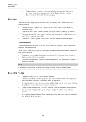 Page 51Editing Layers
Envelopes 
51•Negative values increase the phase lengths for notes above and decrease
the phase lengths for notes below the Center Key, that is, the envelope
becomes slower the higher the note you play.
Zooming
The vertical axis of the graphical envelope editor displays the level. The horizontal axis
displays the time.
•To zoom in or out, click the + or - buttons to the right of the scrollbar below the
graphical editor.
•To zoom in or out at the current position, click in the timeline and...