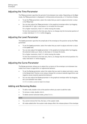 Page 52Editing Layers
Envelopes 
52Adjusting the Time Parameter
The Time parameter specifies the period of time between two nodes. Depending on the Sync
mode, the Time parameter is displayed in milliseconds and seconds, or in fractions of beats.
•To set the Time parameter, select the nodes that you want to adjust and enter a value
in the Time field.
•You can also adjust the Time parameter in the graphical envelope editor, by dragging
the nodes left or right, to decrease or to increase the time span.
For a...