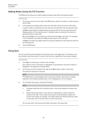 Page 53Editing Layers
Envelopes 
53Adding Nodes Using the Fill Function
The Fill function allows you to add multiple envelope nodes after the selected nodes.
PROCEDURE
1.On the pop-up menu to the right of the Fill button, select the number of nodes that you
want to add.
2.In the graphical envelope editor, select the node after which you want to add nodes.
If several nodes are selected, the new nodes are inserted after the last selected node.
If Fixed is deactivated, the added nodes are placed with the interval...