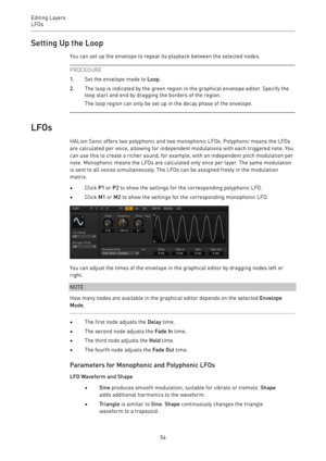 Page 54Editing Layers
LFOs 
54Setting Up the Loop
You can set up the envelope to repeat its playback between the selected nodes.
PROCEDURE
1.Set the envelope mode to Loop.
2.The loop is indicated by the green region in the graphical envelope editor. Specify the
loop start and end by dragging the borders of the region.
The loop region can only be set up in the decay phase of the envelope.
LFOs
HALion Sonic offers two polyphonic and two monophonic LFOs. Polyphonic means the LFOs
are calculated per voice, allowing...