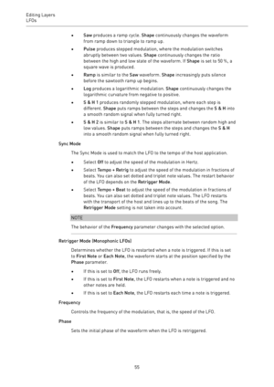 Page 55Editing Layers
LFOs 
55•Saw produces a ramp cycle. Shape continuously changes the waveform
from ramp down to triangle to ramp up.
•Pulse produces stepped modulation, where the modulation switches
abruptly between two values. Shape continuously changes the ratio
between the high and low state of the waveform. If Shape is set to 50 %, a
square wave is produced.
•Ramp is similar to the Saw waveform. Shape increasingly puts silence
before the sawtooth ramp up begins.
•Log produces a logarithmic modulation....