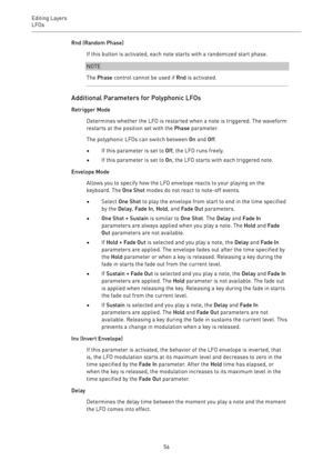 Page 56Editing Layers
LFOs 
56Rnd (Random Phase)
If this button is activated, each note starts with a randomized start phase.
NOTE
The Phase control cannot be used if Rnd is activated.
Additional Parameters for Polyphonic LFOs
Retrigger Mode
Determines whether the LFO is restarted when a note is triggered. The waveform
restarts at the position set with the Phase parameter.
The polyphonic LFOs can switch between On and Off.
•If this parameter is set to Off, the LFO runs freely.
•If this parameter is set to On,...
