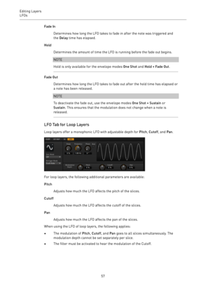 Page 57Editing Layers
LFOs 
57Fade In
Determines how long the LFO takes to fade in after the note was triggered and
the Delay time has elapsed.
Hold
Determines the amount of time the LFO is running before the fade out begins.
NOTE
Hold is only available for the envelope modes One Shot and Hold + Fade Out.
Fade Out
Determines how long the LFO takes to fade out after the hold time has elapsed or
a note has been released.
NOTE
To deactivate the fade out, use the envelope modes One Shot + Sustain or
Sustain. This...