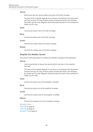 Page 60Editing Layers
Expression Controls for Instrument Layers 
60Velocity
Determines how the velocity affects the level of the filter envelope.
The level of the envelope depends on two factors: the setting of this parameter
and how hard you hit a key. Positive values increase the level of the envelope
the harder you hit a key. Negative values decrease the level of the envelope the
harder you hit a key.
Attack
Controls the attack time of the filter envelope.
Decay
Controls the decay time of the filter...