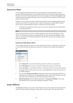 Page 61Editing Layers
Insert Effects 
61Expression Maps
For more realistic performances, many instrument layers use key switches to switch
between different expressions, that is, between different articulations and playing styles of
the same instrument. These key switches are set to low keys to maximize the playable range
and they cannot be changed internally to ensure that performances played by FlexPhrasers
always sound the same.
However, in some cases you need to shift the key switches into the playable...