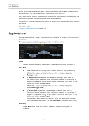 Page 62Editing Layers
Step Modulator 
62assign to the program affect all layers. Typically, you assign effects like EQ or distortion to
separate layers, but effects like delay or reverb to the entire program.
Each layer and the program have four slots for assigning insert effects. The handling is the
same for all slots and corresponds to the global effect handling.
To the right of the insert slots, you find faders for adjusting the output levels of the program
and layers.
RELATED LINKS
Using the Insert Effect...