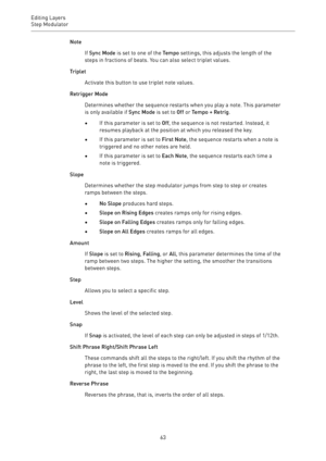 Page 63Editing Layers
Step Modulator 
63Note
If Sync Mode is set to one of the Tempo settings, this adjusts the length of the
steps in fractions of beats. You can also select triplet values.
Triplet
Activate this button to use triplet note values.
Retrigger Mode
Determines whether the sequence restarts when you play a note. This parameter
is only available if Sync Mode is set to Off or Tempo + Retrig.
•If this parameter is set to Off, the sequence is not restarted. Instead, it
resumes playback at the position...