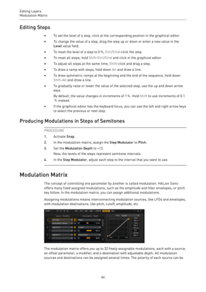 Page 64Editing Layers
Modulation Matrix 
64Editing Steps
•To set the level of a step, click at the corresponding position in the graphical editor.
•To change the value of a step, drag the step up or down or enter a new value in the
Level value field.
•To reset the level of a step to 0 %, Ctrl/Cmd-click the step.
•To reset all steps, hold Shift-Ctrl/Cmd and click in the graphical editor.
•To adjust all steps at the same time, Shift-click and drag a step.
•To draw a ramp with steps, hold down Alt and draw a...