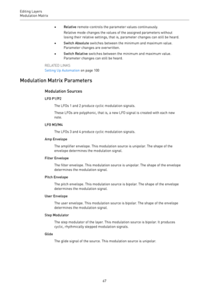 Page 67Editing Layers
Modulation Matrix 
67•Relative remote-controls the parameter values continuously.
Relative mode changes the values of the assigned parameters without
losing their relative settings, that is, parameter changes can still be heard.
•Switch Absolute switches between the minimum and maximum value.
Parameter changes are overwritten.
•Switch Relative switches between the minimum and maximum value.
Parameter changes can still be heard.
RELATED LINKS
Setting Up Automation on page 100
Modulation...