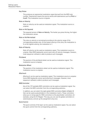 Page 68Editing Layers
Modulation Matrix 
68Key Follow
This produces an exponential modulation signal derived from the MIDI note
number. Exponential means this source works with destinations such as Pitch or
Cutoff. This modulation source is bipolar.
Note-on Velocity
Note-on velocity can be used as modulation signal. This modulation source is
unipolar.
Note-on Vel Squared
The squared version of Note-on Velocity. The harder you press the key, the higher
the modulation values.
Note-on Vel Normalized
The note-on...