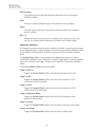 Page 69Editing Layers
Modulation Matrix 
69Note Expression
This submenu lists the eight Note Expression parameters that can be used as
modulation signals.
Noise
Produces a random modulation signal. This modulation source is bipolar.
Output
The audio output of the layer can be used as modulation signal. This modulation
source is unipolar.
Bus 1–16
Modulations that are sent to one of the 16 busses can be reused as sources. This
way, you can combine several modulations to produce more complex signals.
Modulation...