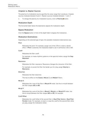 Page 70Editing Layers
Modulation Matrix 
70Unipolar vs. Bipolar Sources
The polarity of a modulation source specifies the value range that it produces. Unipolar
sources modulate between 0 and +1. Bipolar sources modulate between -1 and +1.
•To change the polarity of a modulation source, click its Polarity  button.
Modulation Depth
The horizontal fader below the destination adjusts the modulation depth.
Bypass Modulation
Click the Bypass button in front of the depth fader to bypass the modulation.
Modulation...