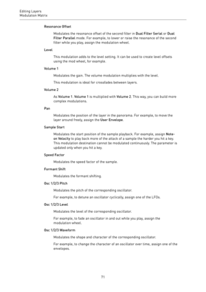 Page 71Editing Layers
Modulation Matrix 
71Resonance Offset
Modulates the resonance offset of the second filter in Dual Filter Serial or Dual
Filter Parallel mode. For example, to lower or raise the resonance of the second
filter while you play, assign the modulation wheel.
Level
This modulation adds to the level setting. It can be used to create level offsets
using the mod wheel, for example.
Volume 1
Modulates the gain. The volume modulation multiplies with the level.
This modulation is ideal for crossfades...