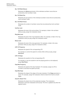 Page 72Editing Layers
Modulation Matrix 
72Osc 1/2/3 Multi Detune
Modulates the Detune parameter of the individual oscillator voices that are
produced by multi-oscillator mode.
Osc 1/2/3 Multi Pan
Modulates the pan position of the individual oscillator voices that are produced by
multi-oscillator mode.
Osc 1/2/3 Multi Voices
Modulates the number of oscillator voices that are produced by multi-oscillator
mode.
Sub Osc Level
Modulates the level of the sub oscillator. For example, to fade in the oscillator
while...