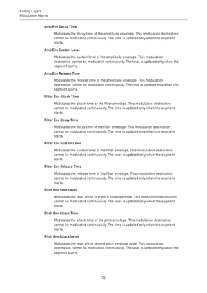 Page 73Editing Layers
Modulation Matrix 
73Amp Env Decay Time
Modulates the decay time of the amplitude envelope. This modulation destination
cannot be modulated continuously. The time is updated only when the segment
starts.
Amp Env Sustain Level
Modulates the sustain level of the amplitude envelope. This modulation
destination cannot be modulated continuously. The level is updated only when the
segment starts.
Amp Env Release Time
Modulates the release time of the amplitude envelope. This modulation...