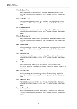Page 74Editing Layers
Modulation Matrix 
74Pitch Env Decay Time
Modulates the decay time of the pitch envelope. This modulation destination
cannot be modulated continuously. The time is updated only when the segment
starts.
Pitch Env Sustain Level
Modulates the sustain level of the pitch envelope. This modulation destination
cannot be modulated continuously. The level is updated only when the segment
starts.
Pitch Env Release Time
Modulates the release time of the pitch envelope. This modulation destination...
