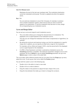 Page 75Editing Layers
Modulation Matrix 
75User Env Release Level
Modulates the level of the last user envelope node. This modulation destination
cannot be modulated continuously. The level is updated only when the segment
starts.
Bus 1-16
You can send any modulation to one of the 16 busses, for example, to produce
more complex modulation signals. Select the bus that you want to send the
signals to as a destination. To use the modulation that was sent to a bus, assign
the corresponding bus as a modulation...