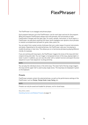 Page 76FlexPhraser
76The FlexPhraser is an arpeggio and phrase player.
Each program features up to five FlexPhrasers: one for each layer and one for the program.
While the program FlexPhrasers always work with phrases, the functionality of layer
FlexPhrasers changes with the layer type. For synth, sample, instrument, or drum layers, a
FlexPhraser can play back anything from basic synth arpeggios over dynamic drum phrases
to realistic accompaniment phrases for guitar, bass, piano, etc.
You can select from a...
