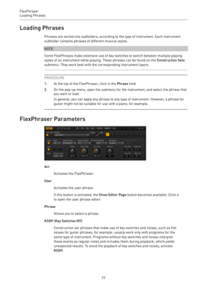 Page 77FlexPhraser
Loading Phrases 
77Loading Phrases
Phrases are sorted into subfolders, according to the type of instrument. Each instrument
subfolder contains phrases of different musical styles.
NOTE
Some FlexPhrases make extensive use of key switches to switch between multiple playing
styles of an instrument while playing. These phrases can be found on the Construction Sets
submenu. They work best with the corresponding instrument layers.
PROCEDURE
1.At the top of the FlexPhraser, click in the Phrase...