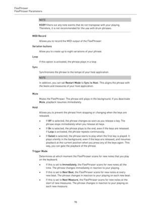 Page 78FlexPhraser
FlexPhraser Parameters 
78NOTE
KSOff filters out any note events that do not transpose with your playing.
Therefore, it is not recommended for the use with drum phrases.
MIDI Record
Allows you to record the MIDI output of the FlexPhraser.
Variation buttons
Allow you to create up to eight variations of your phrase.
Loop
If this option is activated, the phrase plays in a loop.
Sync
Synchronizes the phrase to the tempo of your host application.
NOTE
In addition, you can set Restart Mode to Sync...
