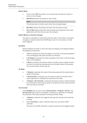 Page 79FlexPhraser
FlexPhraser Parameters 
79Restart Mode
•If this is set to Off, the phrase runs continuously and does not restart at
chord or note changes.
•New Chord restarts the phrase on new chords.
NOTE
The phrase does not restart upon notes that are played legato.
•New Note restarts the phrase with each new note that you play.
•Sync to Host aligns the phrase with the beats and measures of your host
application each time that you start the transport.
RstVar (Restart on Variation Change)
This option is...