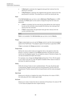 Page 80FlexPhraser
FlexPhraser Parameters 
80•If Aftertouch is selected, the triggered notes get their velocity from the
aftertouch controller.
•If Poly Pressure is selected, the triggered notes get their velocity from the
poly pressure controller. This allows you to control the velocity per key.
Fetch
If the Vel Controller pop-up menu is set to Aftertouch, Poly Pressure, or a MIDI
controller, the Fetch option can be used to change the way that the notes are
generated.
•If Fetch is activated, the first note...