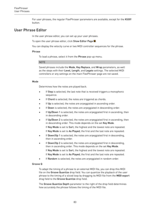 Page 83FlexPhraser
User Phrases 
83For user phrases, the regular FlexPhraser parameters are available, except for the KSOff
button.
User Phrase Editor
In the user phrase editor, you can set up your user phrases.
To open the user phrase editor, click Show Editor Page .
You can display the velocity curve or two MIDI controller sequences for the phrase.
Phrase
To load a phrase, select it from the Phrase pop-up menu.
NOTE
Saved phrases include the Mode, Key Replace, and Wrap parameters, as well
as the steps with...