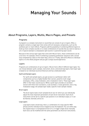 Page 88Managing Your Sounds
88
About Programs, Layers, Multis, Macro Pages, and Presets
Programs
A program is a complex instrument or sound that can consist of up to 4 layers. Often, a
program contains a single layer that comes with all necessary components, such as the
synthesis part or insert effects. Programs add the possibility of combining different layers to
build up more complex sounds or to create combinations of sounds that you want to load as a
unit. A typical example is a bass/piano split sound or a...